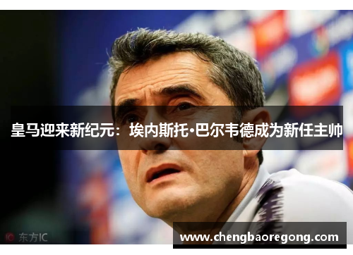 皇马迎来新纪元：埃内斯托·巴尔韦德成为新任主帅