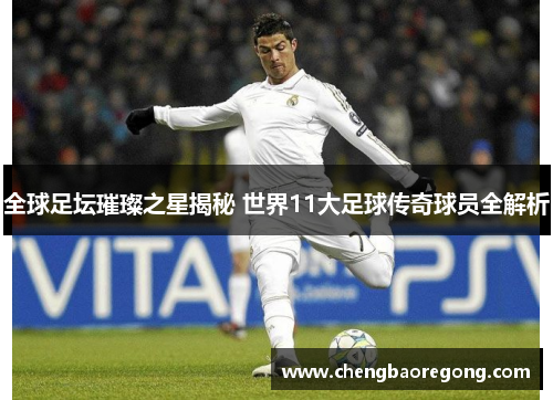 全球足坛璀璨之星揭秘 世界11大足球传奇球员全解析