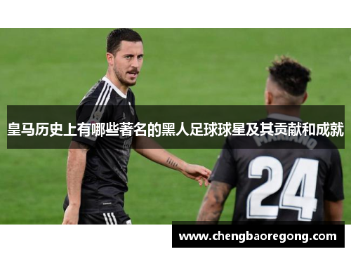 皇马历史上有哪些著名的黑人足球球星及其贡献和成就