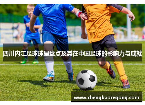 四川内江足球球星盘点及其在中国足球的影响力与成就