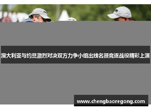 澳大利亚与约旦激烈对决双方力争小组出线名额竞逐战役精彩上演