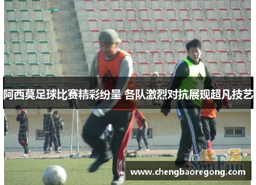 阿西莫足球比赛精彩纷呈 各队激烈对抗展现超凡技艺